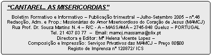 Rounded Rectangle: �CANTAREI... AS MISERIC�RDIAS�

Boletim Formativo e Informativo � Publica��o trimestral � Julho-Setembro 2005 � n�.46
Redac��o, Adm. e Prop.: Mission�rias do Amor Misericordioso do Cora��o de Jesus (MAMCJ)
Rua Prof. Dr. Sousa Martins N. 4 � R/C - A � MASSAM� � 2745-848 Queluz � PORTUGAL 
Tel. 21 437 03 77  �  Email: mamcj.massama@clix.pt
Directora e Editor: M� Helena Vicente Lopes � 
Composi��o e Impress�o: Servi�os Privativos das MAMCJ � Pre�o 80$00
Registo de Imprensa n� 120872/ ICS 
